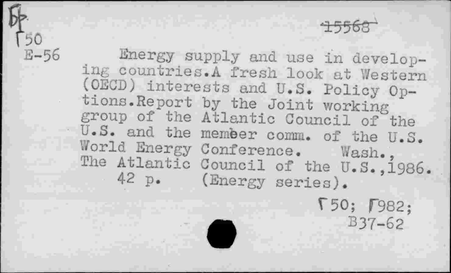 ﻿
±5WT
E-56
Energy supply and use in developing countries.A fresh look at Western (OECD) interests and U.S. Policy Options. Re port by the Joint working group of the Atlantic Council of the U.S. and the member comm, of the U.S. 'World Energy Conference. Wash. The Atlantic Council of the U.S.,{986.
42 p. (Energy series).
V50; T982;
B37-62